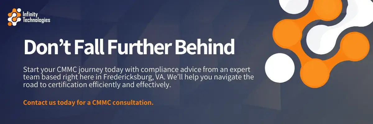 Don't Fall Further Behind Start your CMMC journey today with compliance advice from an expert team based right here in Fredericksburg, VA. We'll help you navigate the road to certification efficiently and effectively. Contact us today for a CMMC consultation.