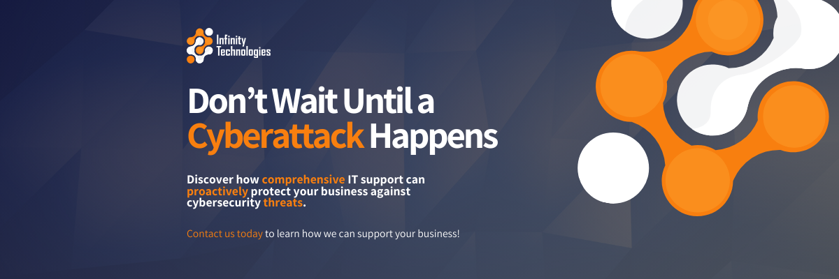 Infinity Technologies Don’t Wait Until a Cyberattack Happens Discover how comprehensive IT support can proactively protect your business against cybersecurity threats. Contact us today to learn how we can support your business!