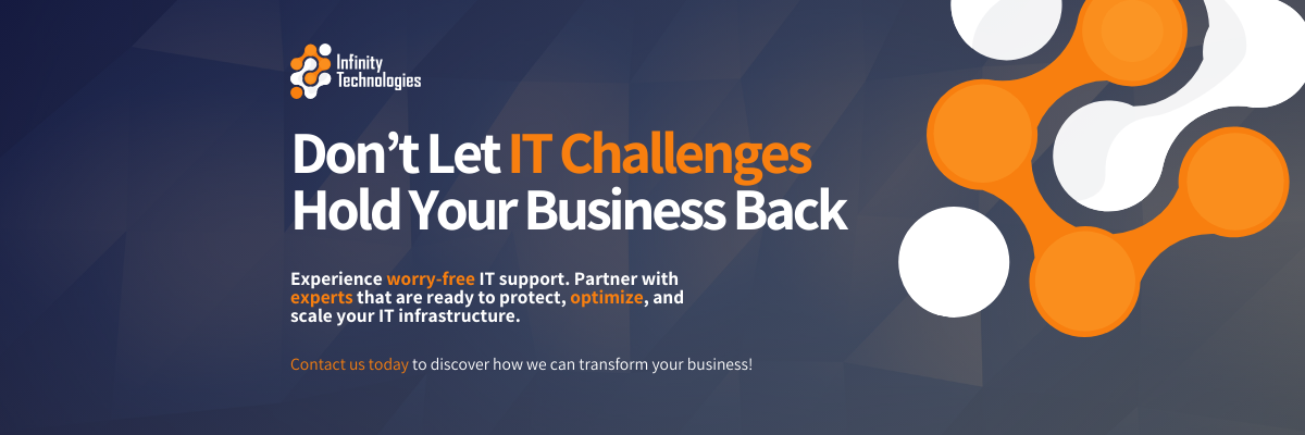 Infinity Technologies Don’t Let IT Challenges Hold Your Business Back Experience worry-free IT support. Partner with experts that are ready to protect, optimize, and scale your IT infrastructure. Contact us today to discover how we can transform your business!